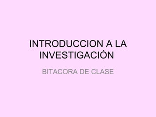 INTRODUCCION A LA
  INVESTIGACIÓN
  BITACORA DE CLASE
 