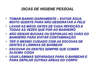 DICAS DE HIGIENE PESSOAL TOMAR BANHO DIARIAMENTE – EVITAR ÁGUA MUITO QUENTE PARA NÃO DESIDRATAR A PELE LAVAR AS MÃOS ANTES DE CADA REFEIÇÃO E TODAS AS VEZES QUE FOR AO BANHEIRO NÃO DEIXAR BUCHAS OU ESPONJAS NO CHÃO DO BANHEIRO PARA EVITAR CONTAMINAÇÃO TER O MESMO CUIDADO COM AS ESCOVAS DE DENTES E LÂMINAS DE BARBEAR ESCOVAR OS DENTES SEMPRE QUE COMER ALGUMA COISA USAR LÂMINAS SEPARADAS PARA O BARBEAR E PARA DEPILAR OUTRAS ÁREAS DO CORPO 