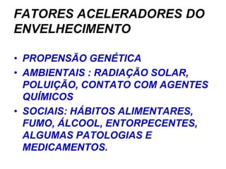 FATORES ACELERADORES DO
ENVELHECIMENTO

• PROPENSÃO GENÉTICA
• AMBIENTAIS : RADIAÇÃO SOLAR,
  POLUIÇÃO, CONTATO COM AGENTES
  QUÍMICOS
• SOCIAIS: HÁBITOS ALIMENTARES,
  FUMO, ÁLCOOL, ENTORPECENTES,
  ALGUMAS PATOLOGIAS E
  MEDICAMENTOS.
 