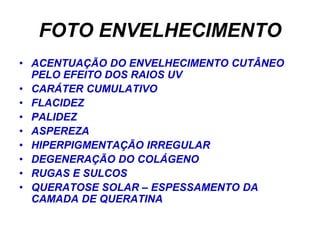 FOTO ENVELHECIMENTO
• ACENTUAÇÃO DO ENVELHECIMENTO CUTÂNEO
  PELO EFEITO DOS RAIOS UV
• CARÁTER CUMULATIVO
• FLACIDEZ
• PALIDEZ
• ASPEREZA
• HIPERPIGMENTAÇÃO IRREGULAR
• DEGENERAÇÃO DO COLÁGENO
• RUGAS E SULCOS
• QUERATOSE SOLAR – ESPESSAMENTO DA
  CAMADA DE QUERATINA
 