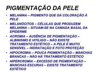 PIGMENTAÇÃO DA PELE
• MELANINA – PIGMENTO QUE DÁ COLORAÇÃO À
  PELE
• MELANÓCITOS – CÉLULAS QUE PRODUZEM
  MELANINA – SITUAM-SE NA CAMADA BASAL DA
  EPIDERME
• ACROMIA – AUSÊNCIA DE PIGMENTAÇÃO –
  ALBINISMO E VITILIGO – NÃO EXISTE
  TRATAMENTO ESTÉTICO – A PELE É MUITO
  SENSÍVEL – HIDRATAÇÃO E FOTO PROTEÇÃO
• HIPOCROMIA – POUCA PIGMENTAÇÃO – MANCHAS
  BRANCAS – NÃO HÁ TRATAMENTO ESTÉTICO
• HIPERCROMIA – EXCESSO DE PIGMENTAÇÃO –
  MANCHAS ESCURAS – EXISTE TRATAMENTO
  ESTÉTICO
 