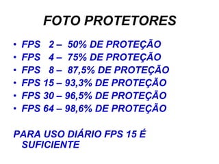 FOTO PROTETORES
•   FPS 2 – 50% DE PROTEÇÃO
•   FPS 4 – 75% DE PROTEÇÃO
•   FPS 8 – 87,5% DE PROTEÇÃO
•   FPS 15 – 93,3% DE PROTEÇÃO
•   FPS 30 – 96,5% DE PROTEÇÃO
•   FPS 64 – 98,6% DE PROTEÇÃO

PARA USO DIÁRIO FPS 15 É
 SUFICIENTE
 