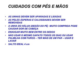 CUIDADOS COM PÉS E MÃOS

• AS UNHAS DEVEM SER APARADAS E LIXADAS
• AS PELES ÁSPERAS E CALOSIDADES DEVEM SER
  REMOVIDAS
• A UNHA DO HÁLUX (DEDÃO DO PÉ) MUITO COMPRIDA PODE
  CAUSAR DOR DE CABEÇA
• ENXUGAR MUITO BEM ENTRE OS DEDOS
• NÃO USAR O MESMO SAPATO TODOS OS DIAS OU USAR
  PALMILHA COM FUROS – TER MAIS DE UM PAR – USAR E
  LAVAR
• SALTO IDEAL 4 cm
 
