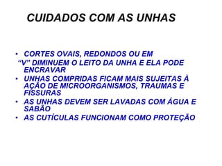CUIDADOS COM AS UNHAS


• CORTES OVAIS, REDONDOS OU EM
 “V” DIMINUEM O LEITO DA UNHA E ELA PODE
   ENCRAVAR
• UNHAS COMPRIDAS FICAM MAIS SUJEITAS À
   AÇÃO DE MICROORGANISMOS, TRAUMAS E
   FISSURAS
• AS UNHAS DEVEM SER LAVADAS COM ÁGUA E
   SABÃO
• AS CUTÍCULAS FUNCIONAM COMO PROTEÇÃO
 