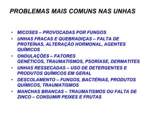 PROBLEMAS MAIS COMUNS NAS UNHAS


• MICOSES – PROVOCADAS POR FUNGOS
• UNHAS FRACAS E QUEBRADIÇAS – FALTA DE
  PROTEÍNAS, ALTERAÇÃO HORMONAL, AGENTES
  QUÍMICOS
• ONDULAÇÕES – FATORES
  GENÉTICOS, TRAUMATISMOS, PSORÍASE, DERMATITES
• UNHAS RESSECADAS – USO DE DETERGENTES E
  PRODUTOS QUÍMICOS EM GERAL
• DESCOLAMENTO – FUNGOS, BACTÉRIAS, PRODUTOS
  QUÍMICOS, TRAUMATISMOS
• MANCHAS BRANCAS – TRAUMATISMOS OU FALTA DE
  ZINCO – CONSUMIR PEIXES E FRUTAS
 