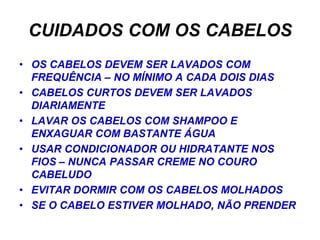 CUIDADOS COM OS CABELOS
• OS CABELOS DEVEM SER LAVADOS COM
  FREQUÊNCIA – NO MÍNIMO A CADA DOIS DIAS
• CABELOS CURTOS DEVEM SER LAVADOS
  DIARIAMENTE
• LAVAR OS CABELOS COM SHAMPOO E
  ENXAGUAR COM BASTANTE ÁGUA
• USAR CONDICIONADOR OU HIDRATANTE NOS
  FIOS – NUNCA PASSAR CREME NO COURO
  CABELUDO
• EVITAR DORMIR COM OS CABELOS MOLHADOS
• SE O CABELO ESTIVER MOLHADO, NÃO PRENDER
 