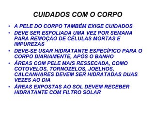 CUIDADOS COM O CORPO
• A PELE DO CORPO TAMBÉM EXIGE CUIDADOS
• DEVE SER ESFOLIADA UMA VEZ POR SEMANA
  PARA REMOÇÃO DE CÉLULAS MORTAS E
  IMPUREZAS
• DEVE-SE USAR HIDRATANTE ESPECÍFICO PARA O
  CORPO DIARIAMENTE, APÓS O BANHO
• ÁREAS COM PELE MAIS RESSECADA, COMO
  COTOVELOS, TORNOZELOS, JOELHOS,
  CALCANHARES DEVEM SER HIDRATADAS DUAS
  VEZES AO DIA
• ÁREAS EXPOSTAS AO SOL DEVEM RECEBER
  HIDRATANTE COM FILTRO SOLAR
 