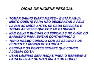 DICAS DE HIGIENE PESSOAL

• TOMAR BANHO DIARIAMENTE – EVITAR ÁGUA
  MUITO QUENTE PARA NÃO DESIDRATAR A PELE
• LAVAR AS MÃOS ANTES DE CADA REFEIÇÃO E
  TODAS AS VEZES QUE FOR AO BANHEIRO
• NÃO DEIXAR BUCHAS OU ESPONJAS NO CHÃO DO
  BANHEIRO PARA EVITAR CONTAMINAÇÃO
• TER O MESMO CUIDADO COM AS ESCOVAS DE
  DENTES E LÂMINAS DE BARBEAR
• ESCOVAR OS DENTES SEMPRE QUE COMER
  ALGUMA COISA
• USAR LÂMINAS SEPARADAS PARA O BARBEAR E
  PARA DEPILAR OUTRAS ÁREAS DO CORPO
 