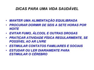 DICAS PARA UMA VIDA SAUDÁVEL


• MANTER UMA ALIMENTAÇÃO EQUILIBRADA
• PROCURAR DORMIR DE SEIS A SETE HORAS POR
  NOITE
• EVITAR FUMO, ÁLCOOL E OUTRAS DROGAS
• PRATICAR ATIVIDADE FÍSICA REGULARMENTE, SE
  POSSÍVEL AO AR LIVRE
• ESTIMULAR CONTATOS FAMILIARES E SOCIAIS
• ESTUDAR OU LER DIARIAMENTE PARA
  ESTIMULAR O CÉREBRO
 