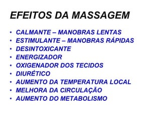 EFEITOS DA MASSAGEM
•   CALMANTE – MANOBRAS LENTAS
•   ESTIMULANTE – MANOBRAS RÁPIDAS
•   DESINTOXICANTE
•   ENERGIZADOR
•   OXIGENADOR DOS TECIDOS
•   DIURÉTICO
•   AUMENTO DA TEMPERATURA LOCAL
•   MELHORA DA CIRCULAÇÃO
•   AUMENTO DO METABOLISMO
 