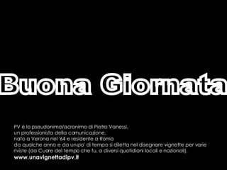 Buona Giornata PV è lo pseudonimo/acronimo di Pietro Vanessi,  un professionista della comunicazione,  nato a Verona nel '64 e residente a Roma  da qualche anno e da un po' di tempo si diletta nel disegnare vignette per varie riviste (da Cuore del tempo che fu, a diversi quotidiani locali e nazionali). www.unavignettadipv.it 