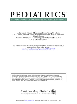 Adherence to Vitamin D Recommendations Among US Infants
Cria G. Perrine, Andrea J. Sharma, Maria Elena D. Jefferds, Mary K. Serdula and
                               Kelley S. Scanlon
    Pediatrics 2010;125;627-632; originally published online Mar 22, 2010;
                         DOI: 10.1542/peds.2009-2571



The online version of this article, along with updated information and services, is
                       located on the World Wide Web at:
              http://www.pediatrics.org/cgi/content/full/125/4/627




PEDIATRICS is the official journal of the American Academy of Pediatrics. A monthly
publication, it has been published continuously since 1948. PEDIATRICS is owned, published,
and trademarked by the American Academy of Pediatrics, 141 Northwest Point Boulevard, Elk
Grove Village, Illinois, 60007. Copyright © 2010 by the American Academy of Pediatrics. All
rights reserved. Print ISSN: 0031-4005. Online ISSN: 1098-4275.




      Downloaded from www.pediatrics.org. Provided by Wake Forest Univ School on April 5, 2010
 