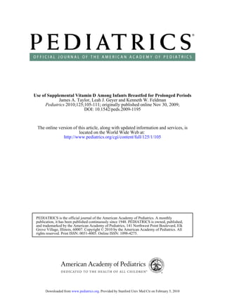 Use of Supplemental Vitamin D Among Infants Breastfed for Prolonged Periods
             James A. Taylor, Leah J. Geyer and Kenneth W. Feldman
      Pediatrics 2010;125;105-111; originally published online Nov 30, 2009;
                          DOI: 10.1542/peds.2009-1195



 The online version of this article, along with updated information and services, is
                        located on the World Wide Web at:
               http://www.pediatrics.org/cgi/content/full/125/1/105




 PEDIATRICS is the official journal of the American Academy of Pediatrics. A monthly
 publication, it has been published continuously since 1948. PEDIATRICS is owned, published,
 and trademarked by the American Academy of Pediatrics, 141 Northwest Point Boulevard, Elk
 Grove Village, Illinois, 60007. Copyright © 2010 by the American Academy of Pediatrics. All
 rights reserved. Print ISSN: 0031-4005. Online ISSN: 1098-4275.




      Downloaded from www.pediatrics.org. Provided by Stanford Univ Med Ctr on February 5, 2010
 