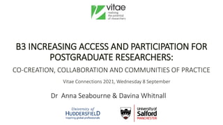 Dr Anna Seabourne & Davina Whitnall
B3 INCREASING ACCESS AND PARTICIPATION FOR
POSTGRADUATE RESEARCHERS:
CO-CREATION, COLLABORATION AND COMMUNITIES OF PRACTICE
Vitae Connections 2021, Wednesday 8 September
 
