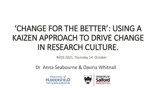 Dr Anna Seabourne & Davina Whitnall
‘CHANGE FOR THE BETTER’: USING A
KAIZEN APPROACH TO DRIVE CHANGE
IN RESEARCH CULTURE.
REDS 2021, Thursday 14 October
 
