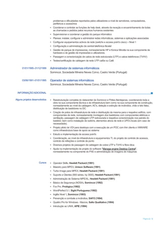 Página 2 / 5
problemas e dificuldades reportados pelos utilizadores a nível de servidores, computadores,
periféricos e acessórios
▪ Coordenar e controlar as funções de help desk, através da receção e encaminhamento de todas
as chamadas e pedidos pelos recursos humanos existentes
▪ Supervisionar e coordenar a gestão do parque informático
▪ Planear, instalar, configurar e administrar redes informáticas, sistemas e aplicações associadas
▪ Configurar equipamentos activos de rede (switchs e access point’s cisco) – Nivel 1
▪ Configuração e administração da central telefónica Alcatel
▪ Gestão de parque de impressoras, nomeadamente HP e Konica Minolta na sua componente de
hardware e de gestão de impressões e utilizadores.
▪ Passagem e conectorização de cabos de rede estruturada (UTP) e cabos telefónicos (TVHV)
▪ Testes/certificação de cablagem de rede UTP cat5e ou Cat6
01/01/1995–31/12/1999 Administrador de sistemas informáticos
Somincor, Sociedade Mineira Neves Corvo, Castro Verde (Portugal)
03/06/1991–01/01/1995 Operador de sistemas informáticos
Somincor, Sociedade Mineira Neves Corvo, Castro Verde (Portugal)
INFORMAÇÃO ADICIONAL
Alguns projetos desenvolvidos ▪ Reestruturação completa do datacenter da Somincor e Pirites Alentejanas, coordenando toda a
obra na sua componente técnica e de infraestrutura bem como na sua componente de construção,
nomeadamente ao nível da cablagem, AC's, deteção e extinção de incêndios, chão e teto falso,
distribuição de bastidores no DC
▪ Criação de polos de infraestrutura de rede e distribuição da mesma para o respetivo edifício, com
componentes de rede, nomeadamente montagem dos bastidores com componentes elétricas e
ventilação, passagem de cablagem UTP estruturada e respetiva conectorização nos painéis do
bastidor, bem como instalação de switchs, elementos ativos de rede e UPS’s locais (em caso de
necessidade).
▪ Projeto piloto de VDI para desktops com a execução de um POC com thin clients e VMWARE
como infraestrutura base de apoio ao sistema
▪ Estudo e implementação de access point's
▪ Coordenação, ao nível da infraestrutura e equipamentos TI, do projeto de controlo de acessos,
controlo de refeições e controle de ponto
▪ Diversos projetos de passagem de cablagem de cobre UTP e TVHV e fibra ótica
▪ Ajuda na implementação de projeto do software "Manage engine Desktop Central",
nomeadamente na componente do PXE e administração de imagens de máquinas
Cursos ▪ Operator Skills, Hewlett Packard (1991)
▪ Maestro para MPEX, Unison Software (1991)
▪ Turbo Image para MPEX, Hewlett Packard (1991)
▪ Suporte a Clientes (900 séries, hp 3000), Hewlett Packard (1991)
▪ Administração de Sistema MPE/XL, Hewlett Packard (1991)
▪ Básico de Segurança (NOSA), Somincor (1992)
▪ Fox Pro, Prológica (1992)
▪ WordPerfect 5.1, Sight Portuguesa (1992)
▪ Inglês Nivel 1, Somincor (1993)
▪ Prevenção e combate a incêndios, SAFO (1994)
▪ Quattro Pro for Windows - Macros, Salto Qualitativo (1994)
▪ Introdução ao UNIX, APIE (1994)
 