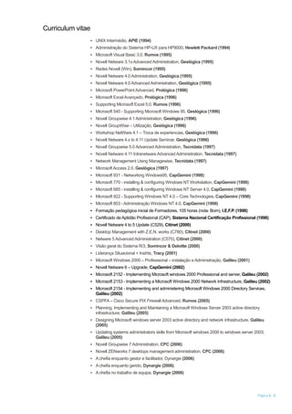 Curriculum vitae
Página 3 / 5
▪ UNIX Intermédio, APIE (1994)
▪ Administração do Sistema HP-UX para HP9000, Hewlett Packard (1994)
▪ Microsoft Visual Basic 3.0, Rumos (1995)
▪ Novell Netware 3.1xAdvanced Administration, Geslógica (1995)
▪ Redes Novell (Win), Somincor (1995)
▪ Novell Netware 4.0 Administration, Geslógica (1995)
▪ Novell Netware 4.0 Advanced Administration, Geslógica (1995)
▪ Microsoft PowerPointAdvanced, Prológica (1996)
▪ Microsoft Excel Avançado, Prológica (1996)
▪ Supporting Microsoft Excel 5.0, Rumos (1996)
▪ Microsoft 540 - Supporting Microsoft Windows 95, Geslógica (1996)
▪ Novell Groupwise 4.1 Administration, Geslógica (1996)
▪ Novell GroupWise – Utilização, Geslógica (1996)
▪ Workshop NetWare 4.1 – Troca de experiencias, Geslógica (1996)
▪ Novell Netware 4.x to 4.11 Update Seminar, Geslógica (1996)
▪ Novell Groupwise 5.0 Advanced Administration, Tecnidata (1997)
▪ Novell Netware 4.11 Intranetware Advanced Administration, Tecnidata (1997)
▪ Network Management Using Managewise, Tecnidata (1997)
▪ MicrosoftAccess 2.0, Geslógica (1997)
▪ Microsoft 931 - Networking Windows95, CapGemini (1998)
▪ Microsoft 770 - installing & configuring Windows NT Workstation, CapGemini (1998)
▪ Microsoft 685 - installing & configuring Windows NT Server 4.0, CapGemini (1998)
▪ Microsoft 922 - Supporting Windows NT 4.0 – Core Technologies, CapGemini (1998)
▪ Microsoft 803 -Administração Windows NT 4.0, CapGemini (1998)
▪ Formação pedagógica inicial de Formadores, 105 horas (nota: Bom), I.E.F.P. (1998)
▪ Certificado de Aptidão Profissional (CAP), Sistema Nacional Certificação Profissional (1998)
▪ Novell Netware 4 to 5 Update (C529), Citinet (2000)
▪ Desktop Management with Z.E.N. works (C780), Citinet (2000)
▪ Netware 5 Advanced Administration (C570), Citinet (2000)
▪ Visão geral do Sistema R/3, Somincor & Deloitte (2000)
▪ Liderança Situacional + Insihts, Tracy (2001)
▪ Microsoft Windows 2000 – Professional – instalação e Administração, Galileu (2001)
▪ Novell Netware 6 – Upgrade, CapGemini (2002)
▪ Microsoft 2152 - Implementing Microsoft windows 2000 Professional and server, Galileu (2002)
▪ Microsoft 2153 - Implementing a Microsoft Windows 2000 Network Infrastructure, Galileu (2002)
▪ Microsoft 2154 - Implementing and administering Microsoft Windows 2000 Directory Services,
Galileu (2002)
▪ CSPFA – Cisco Secure PIX Firewall Advanced, Rumos (2005)
▪ Planning, Implementing and Maintaining a Microsoft Windows Server 2003 active directory
infrastructure, Galileu (2005)
▪ Designing Microsoft windows server 2003 active directory and network infrastructure, Galileu
(2005)
▪ Updating systems administrators skills from Microsoft windows 2000 to windows server 2003,
Galileu (2005)
▪ Novell Groupwise 7 Administration, CPC (2006)
▪ Novell ZENworks 7 desktops management administration, CPC (2006)
▪ Achefia enquanto gestor e facilitador, Dynargie (2006)
▪ Achefia enquanto gerido, Dynargie (2006)
▪ Achefia no trabalho de equipa, Dynargie (2006)
 