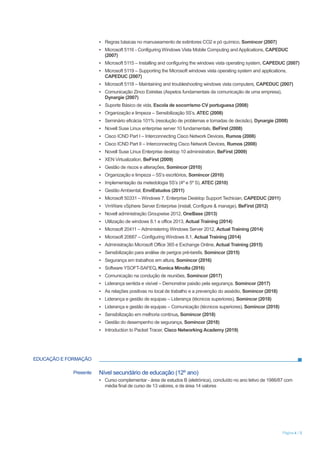 Página 4 / 5
▪ Regras básicas no manuseamento de extintores CO2 e pó químico, Somincor (2007)
▪ Microsoft 5116 - Configuring Windows Vista Mobile Computing and Applications, CAPEDUC
(2007)
▪ Microsoft 5115 – Installing and configuring the windows vista operating system, CAPEDUC (2007)
▪ Microsoft 5119 – Supporting the Microsoft windows vista operating system and applications,
CAPEDUC (2007)
▪ Microsoft 5118 – Maintaining and troubleshooting windows vista computers, CAPEDUC (2007)
▪ Comunicação Zinco Estrelas (Aspetos fundamentais da comunicação de uma empresa),
Dynargie (2007)
▪ Suporte Básico de vida, Escola de socorrismo CV portuguesa (2008)
▪ Organização e limpeza – Sensibilização 5S’s, ATEC (2008)
▪ Seminário eficácia 101% (resolução de problemas e tomadas de decisão), Dynargie (2008)
▪ Novell Suse Linux enterprise server 10 fundamentals, BeFirst (2008)
▪ Cisco ICND Part I – Interconnecting Cisco Network Devices, Rumos (2008)
▪ Cisco ICND Part II – Interconnecting Cisco Network Devices, Rumos (2008)
▪ Novell Suse Linux Enterprise desktop 10 administration, BeFirst (2009)
▪ XEN Virtualization, BeFirst (2009)
▪ Gestão de riscos e alterações, Somincor (2010)
▪ Organização e limpeza – 5S’s escritórios, Somincor (2010)
▪ Implementação da metedologia 5S’s (4º e 5º S), ATEC (2010)
▪ Gestão Ambiental, EnviEstudos (2011)
▪ Microsoft 50331 – Windows 7, Enterprise Desktop Support Techician, CAPEDUC (2011)
▪ VmWare vSphere Server Enterprise (install, Configure & manage), BeFirst (2012)
▪ Novell administração Groupwise 2012, OneBase (2013)
▪ Utilização de windows 8.1 e office 2013, Actual Training (2014)
▪ Microsoft 20411 – Administering Windows Server 2012, Actual Training (2014)
▪ Microsoft 20687 – Configuring Windows 8.1, Actual Training (2014)
▪ Administração Microsoft Office 365 e Exchange Online, Actual Training (2015)
▪ Sensibilização para análise de perigos pré-tarefa, Somincor (2015)
▪ Segurança em trabalhos em altura, Somincor (2016)
▪ Software YSOFT-SAFEQ, Konica Minolta (2016)
▪ Comunicação na condução de reuniões, Somincor (2017)
▪ Liderança sentida e visível – Demonstrar paixão pela segurança, Somincor (2017)
▪ As relações positivas no local de trabalho e a prevenção do assédio, Somincor (2018)
▪ Liderança e gestão de equipas – Liderança (técnicos superiores), Somincor (2018)
▪ Liderança e gestão de equipas – Comunicação (técnicos superiores), Somincor (2018)
▪ Sensibilização em melhoria continua, Somincor (2018)
▪ Gestão do desempenho de segurança, Somincor (2018)
▪ Introduction to Packet Tracer, Cisco Networking Academy (2019)
EDUCAÇÃO E FORMAÇÃO
Presente Nível secundário de educação (12º ano)
▪ Curso complementar - área de estudos B (eletrónica), concluído no ano letivo de 1986/87 com
média final de curso de 13 valores, e de área 14 valores
 
