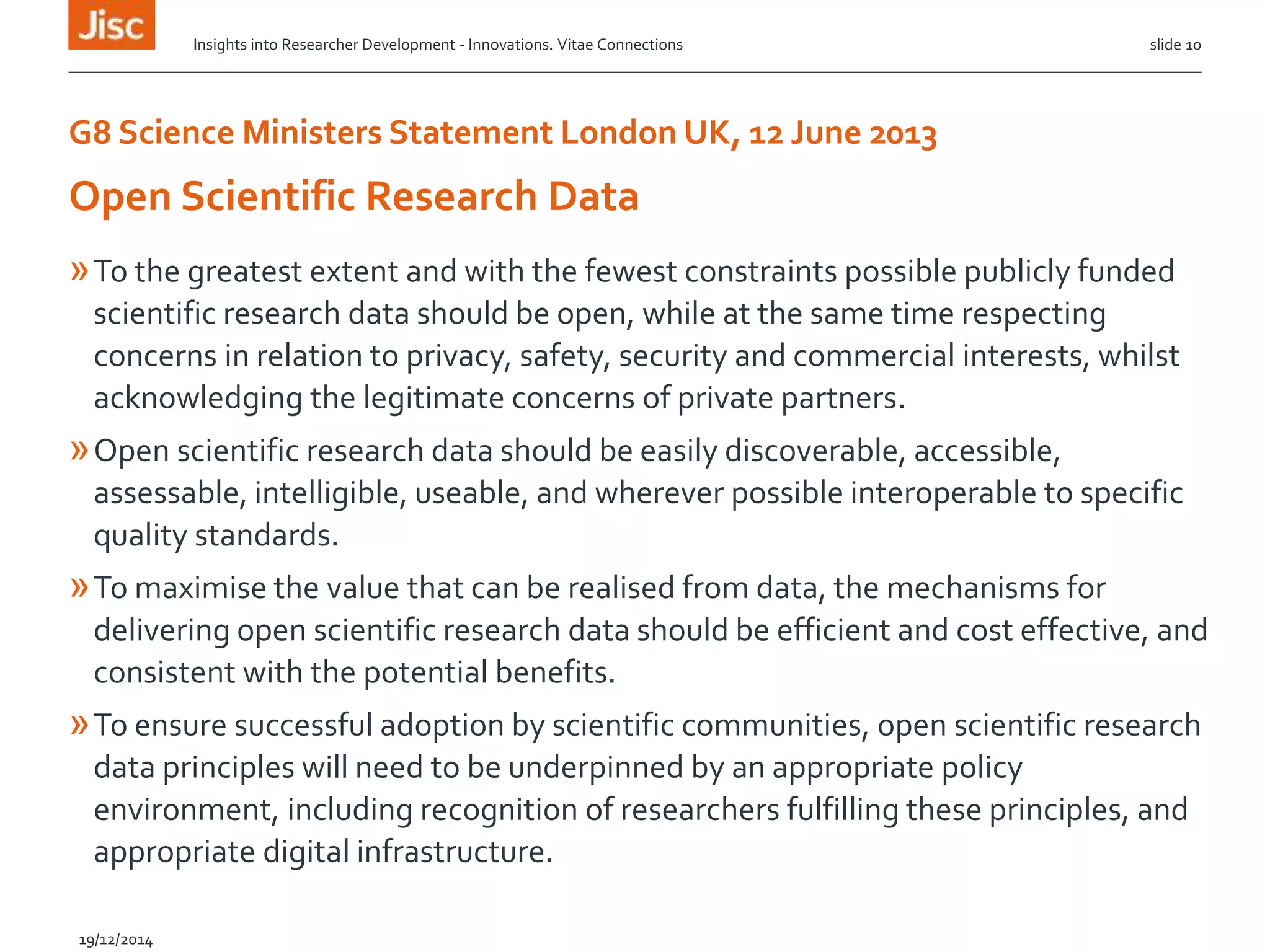 G8 Science Ministers Statement London UK, 12 June 2013
»To the greatest extent and with the fewest constraints possible publicly funded
scientific research data should be open, while at the same time respecting
concerns in relation to privacy, safety, security and commercial interests, whilst
acknowledging the legitimate concerns of private partners.
»Open scientific research data should be easily discoverable, accessible,
assessable, intelligible, useable, and wherever possible interoperable to specific
quality standards.
»To maximise the value that can be realised from data, the mechanisms for
delivering open scientific research data should be efficient and cost effective, and
consistent with the potential benefits.
»To ensure successful adoption by scientific communities, open scientific research
data principles will need to be underpinned by an appropriate policy
environment, including recognition of researchers fulfilling these principles, and
appropriate digital infrastructure.
Insights into Researcher Development - Innovations. Vitae Connections slide 10
Open Scientific Research Data
19/12/2014
 