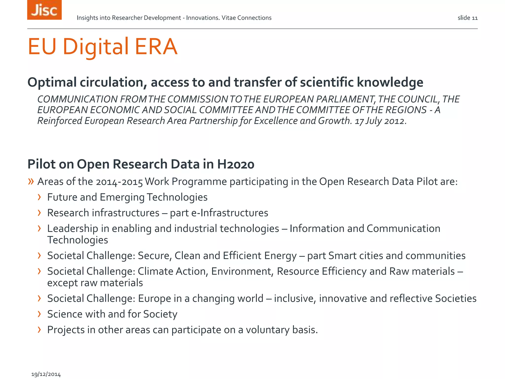 EU Digital ERA
Optimal circulation, access to and transfer of scientific knowledge
COMMUNICATION FROMTHE COMMISSIONTOTHE EUROPEAN PARLIAMENT,THE COUNCIL,THE
EUROPEAN ECONOMIC AND SOCIAL COMMITTEE ANDTHE COMMITTEE OFTHE REGIONS - A
Reinforced European Research Area Partnership for Excellence and Growth. 17July 2012.
Pilot on Open Research Data in H2020
» Areas of the 2014-2015 Work Programme participating in the Open Research Data Pilot are:
› Future and Emerging Technologies
› Research infrastructures – part e-Infrastructures
› Leadership in enabling and industrial technologies – Information and Communication
Technologies
› Societal Challenge: Secure, Clean and Efficient Energy – part Smart cities and communities
› Societal Challenge: Climate Action, Environment, Resource Efficiency and Raw materials –
except raw materials
› Societal Challenge: Europe in a changing world – inclusive, innovative and reflective Societies
› Science with and for Society
› Projects in other areas can participate on a voluntary basis.
Insights into Researcher Development - Innovations. Vitae Connections slide 11
19/12/2014
 