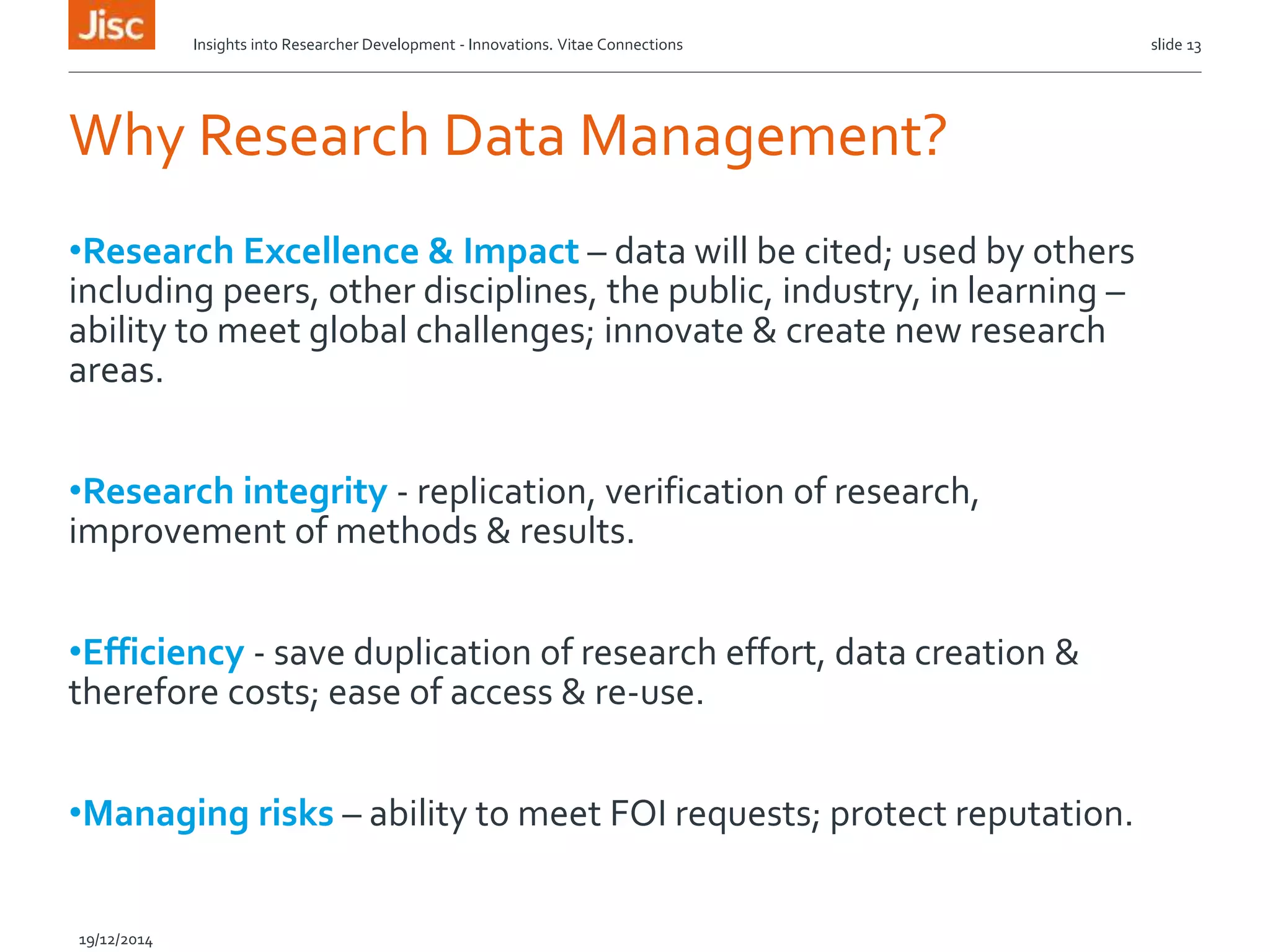 Why Research Data Management?
•Research Excellence & Impact – data will be cited; used by others
including peers, other disciplines, the public, industry, in learning –
ability to meet global challenges; innovate & create new research
areas.
•Research integrity - replication, verification of research,
improvement of methods & results.
•Efficiency - save duplication of research effort, data creation &
therefore costs; ease of access & re-use.
•Managing risks – ability to meet FOI requests; protect reputation.
Insights into Researcher Development - Innovations. Vitae Connections slide 13
19/12/2014
 