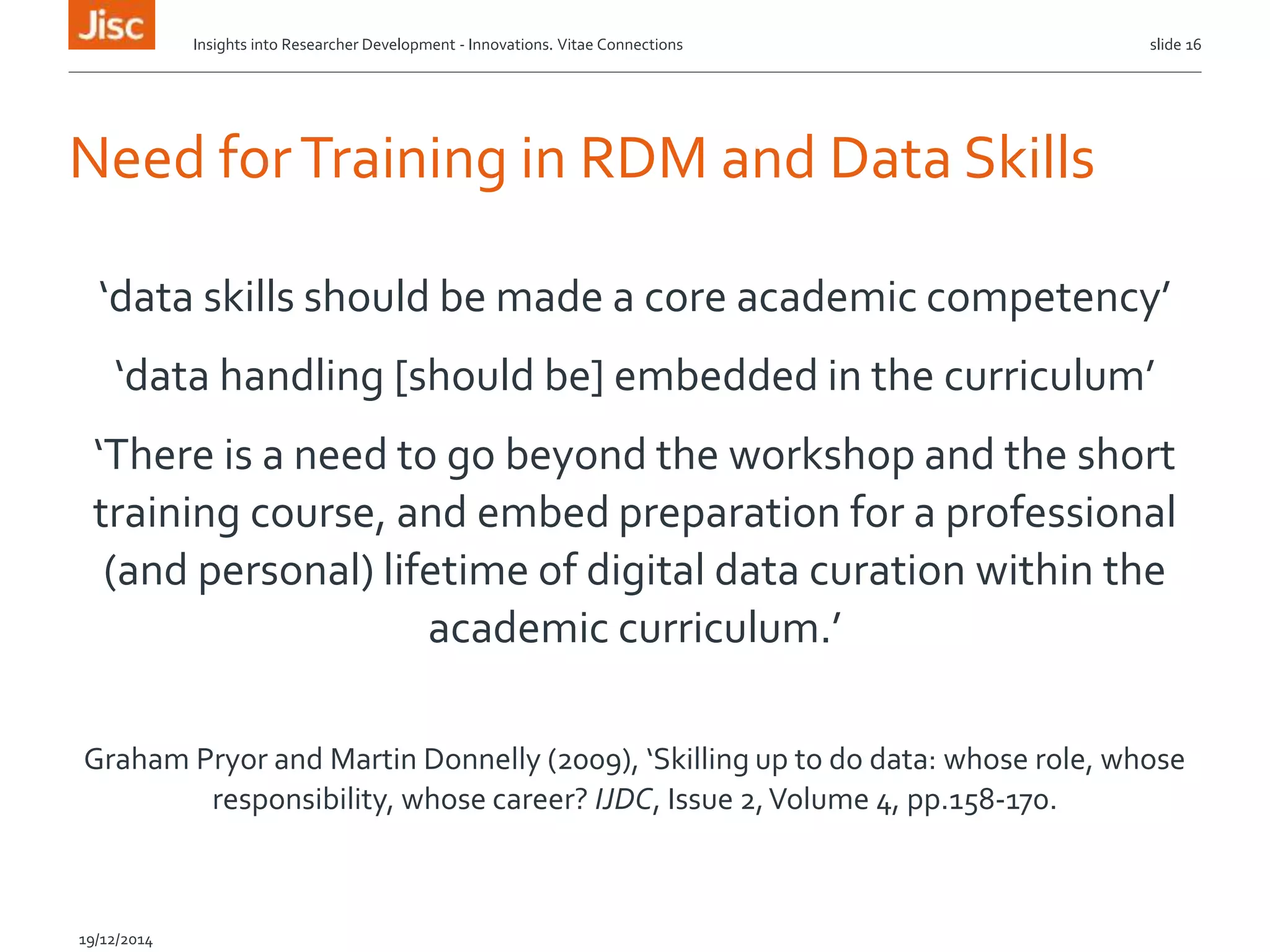 Need forTraining in RDM and Data Skills
‘data skills should be made a core academic competency’
‘data handling [should be] embedded in the curriculum’
‘There is a need to go beyond the workshop and the short
training course, and embed preparation for a professional
(and personal) lifetime of digital data curation within the
academic curriculum.’
Graham Pryor and Martin Donnelly (2009), ‘Skilling up to do data: whose role, whose
responsibility, whose career? IJDC, Issue 2,Volume 4, pp.158-170.
slide 16
19/12/2014
Insights into Researcher Development - Innovations. Vitae Connections
 