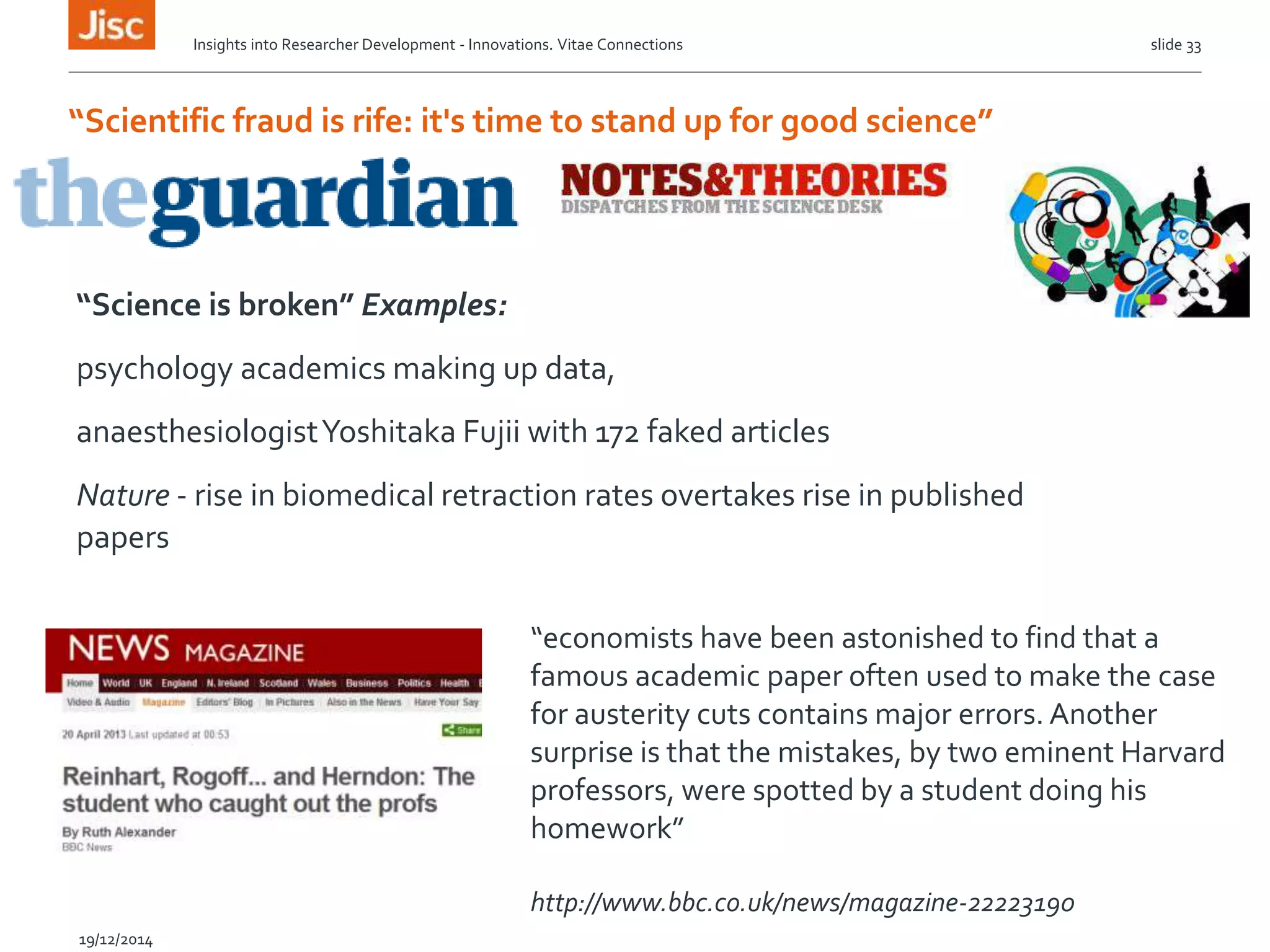 “Scientific fraud is rife: it's time to stand up for good science”
“Science is broken” Examples:
psychology academics making up data,
anaesthesiologistYoshitaka Fujii with 172 faked articles
Nature - rise in biomedical retraction rates overtakes rise in published
papers
This week,
slide 33
19/12/2014
“economists have been astonished to find that a
famous academic paper often used to make the case
for austerity cuts contains major errors. Another
surprise is that the mistakes, by two eminent Harvard
professors, were spotted by a student doing his
homework”
http://www.bbc.co.uk/news/magazine-22223190
Insights into Researcher Development - Innovations. Vitae Connections
 