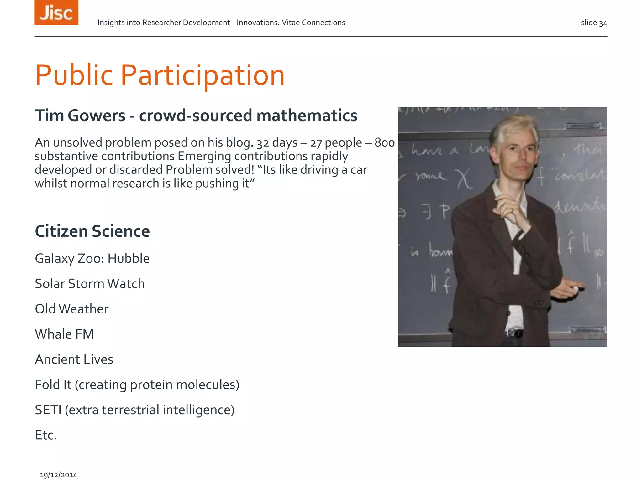 Public Participation
Tim Gowers - crowd-sourced mathematics
An unsolved problem posed on his blog. 32 days – 27 people – 800
substantive contributions Emerging contributions rapidly
developed or discarded Problem solved! “Its like driving a car
whilst normal research is like pushing it”
Citizen Science
Galaxy Zoo: Hubble
Solar Storm Watch
Old Weather
Whale FM
Ancient Lives
Fold It (creating protein molecules)
SETI (extra terrestrial intelligence)
Etc.
slide 34
19/12/2014
Insights into Researcher Development - Innovations. Vitae Connections
 