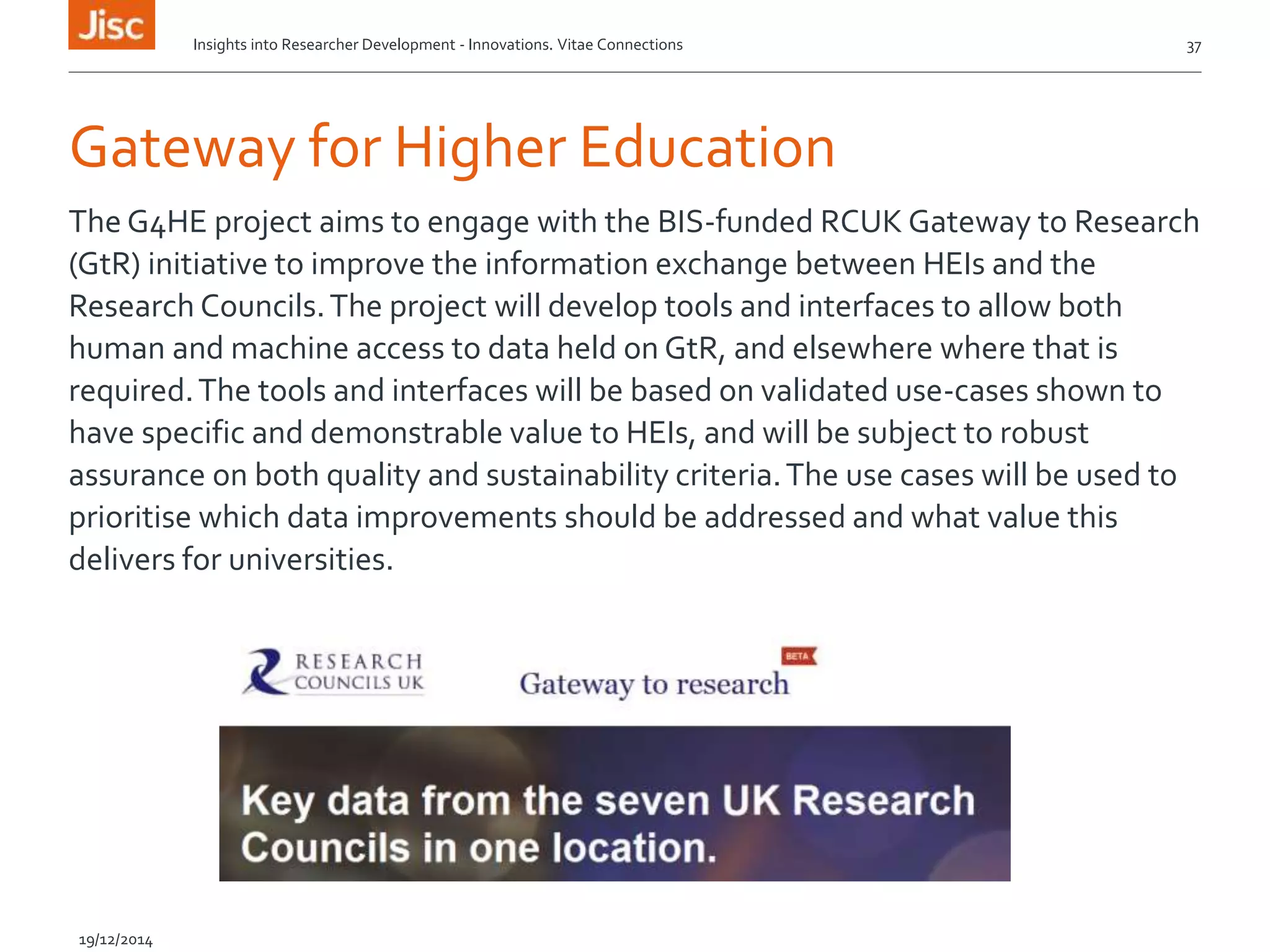 Gateway for Higher Education
The G4HE project aims to engage with the BIS-funded RCUK Gateway to Research
(GtR) initiative to improve the information exchange between HEIs and the
Research Councils.The project will develop tools and interfaces to allow both
human and machine access to data held on GtR, and elsewhere where that is
required.The tools and interfaces will be based on validated use-cases shown to
have specific and demonstrable value to HEIs, and will be subject to robust
assurance on both quality and sustainability criteria.The use cases will be used to
prioritise which data improvements should be addressed and what value this
delivers for universities.
Insights into Researcher Development - Innovations. Vitae Connections 37
19/12/2014
 