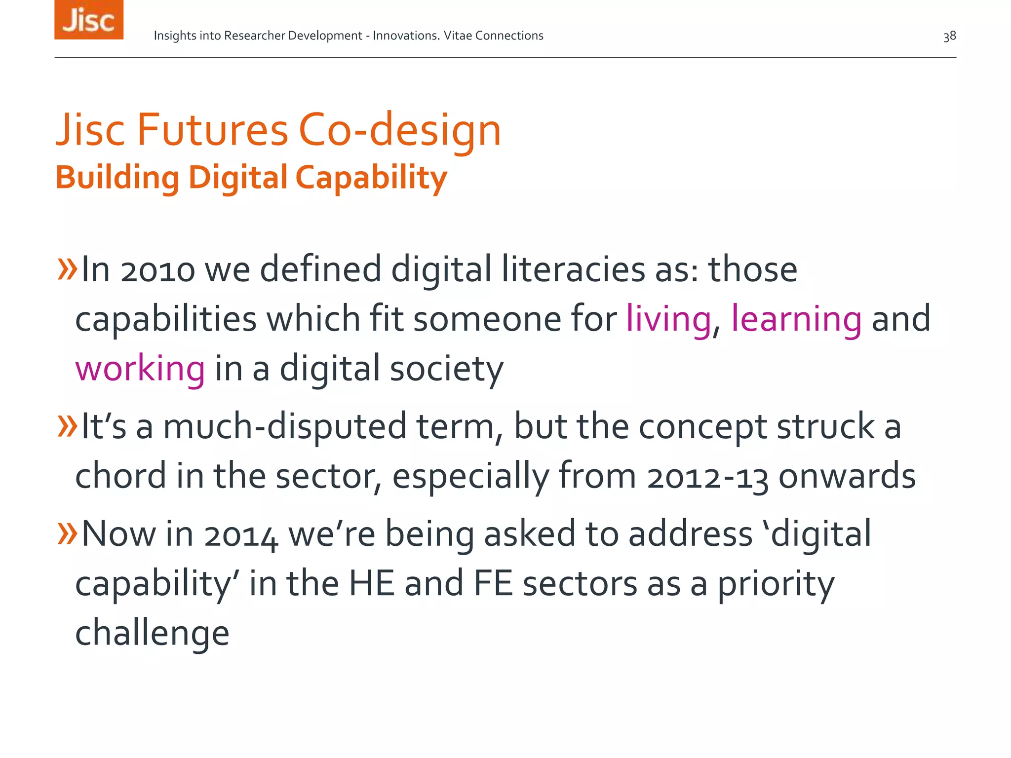Jisc Futures Co-design
»In 2010 we defined digital literacies as: those
capabilities which fit someone for living, learning and
working in a digital society
»It’s a much-disputed term, but the concept struck a
chord in the sector, especially from 2012-13 onwards
»Now in 2014 we’re being asked to address ‘digital
capability’ in the HE and FE sectors as a priority
challenge
Insights into Researcher Development - Innovations. Vitae Connections 38
Building Digital Capability
 