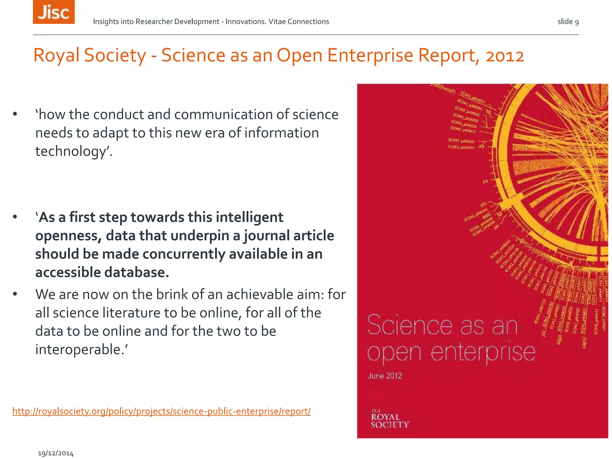 Royal Society - Science as an Open Enterprise Report, 2012
Insights into Researcher Development - Innovations. Vitae Connections slide 9
19/12/2014
• ‘how the conduct and communication of science
needs to adapt to this new era of information
technology’.
• ‘As a first step towards this intelligent
openness, data that underpin a journal article
should be made concurrently available in an
accessible database.
• We are now on the brink of an achievable aim: for
all science literature to be online, for all of the
data to be online and for the two to be
interoperable.’
http://royalsociety.org/policy/projects/science-public-enterprise/report/
 