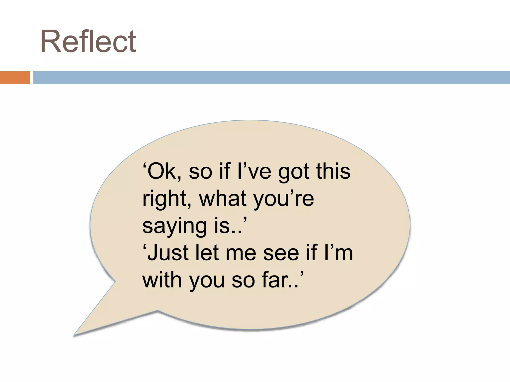 Reflect 
‘Ok, so if I’ve got this 
right, what you’re 
saying is..’ 
‘Just let me see if I’m 
with you so far..’ 
 