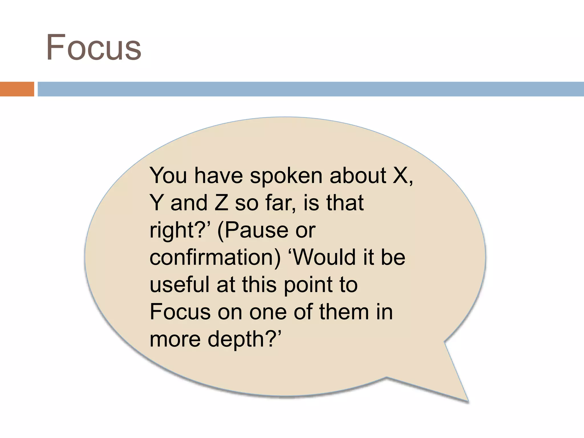 Focus 
You have spoken about X, 
Y and Z so far, is that 
right?’ (Pause or 
confirmation) ‘Would it be 
useful at this point to 
Focus on one of them in 
more depth?’ 
 