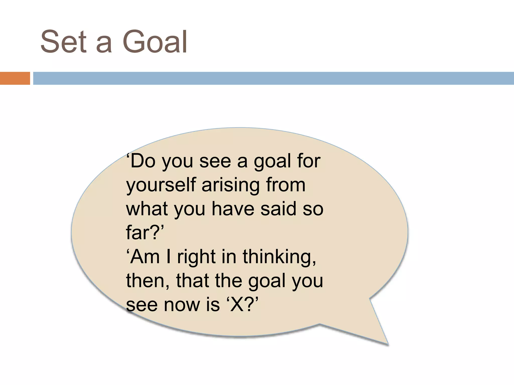 Set a Goal 
‘Do you see a goal for 
yourself arising from 
what you have said so 
far?’ 
‘Am I right in thinking, 
then, that the goal you 
see now is ‘X?’ 
 