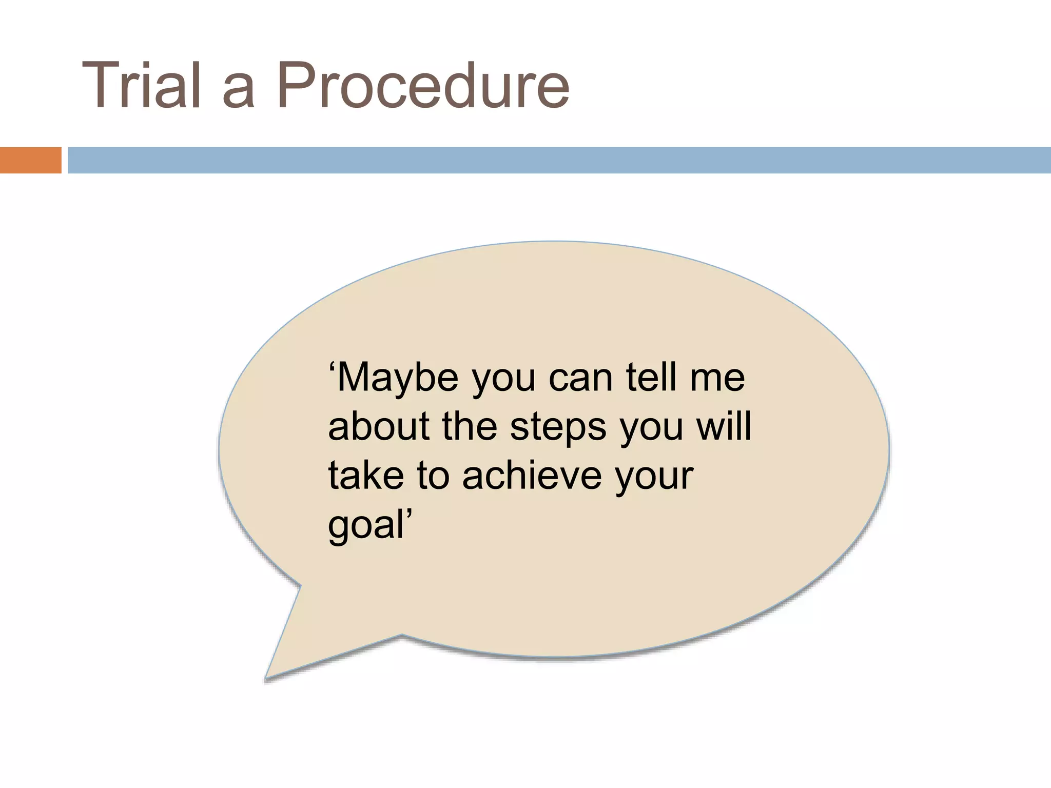 Trial a Procedure 
‘Maybe you can tell me 
about the steps you will 
take to achieve your 
goal’ 
 