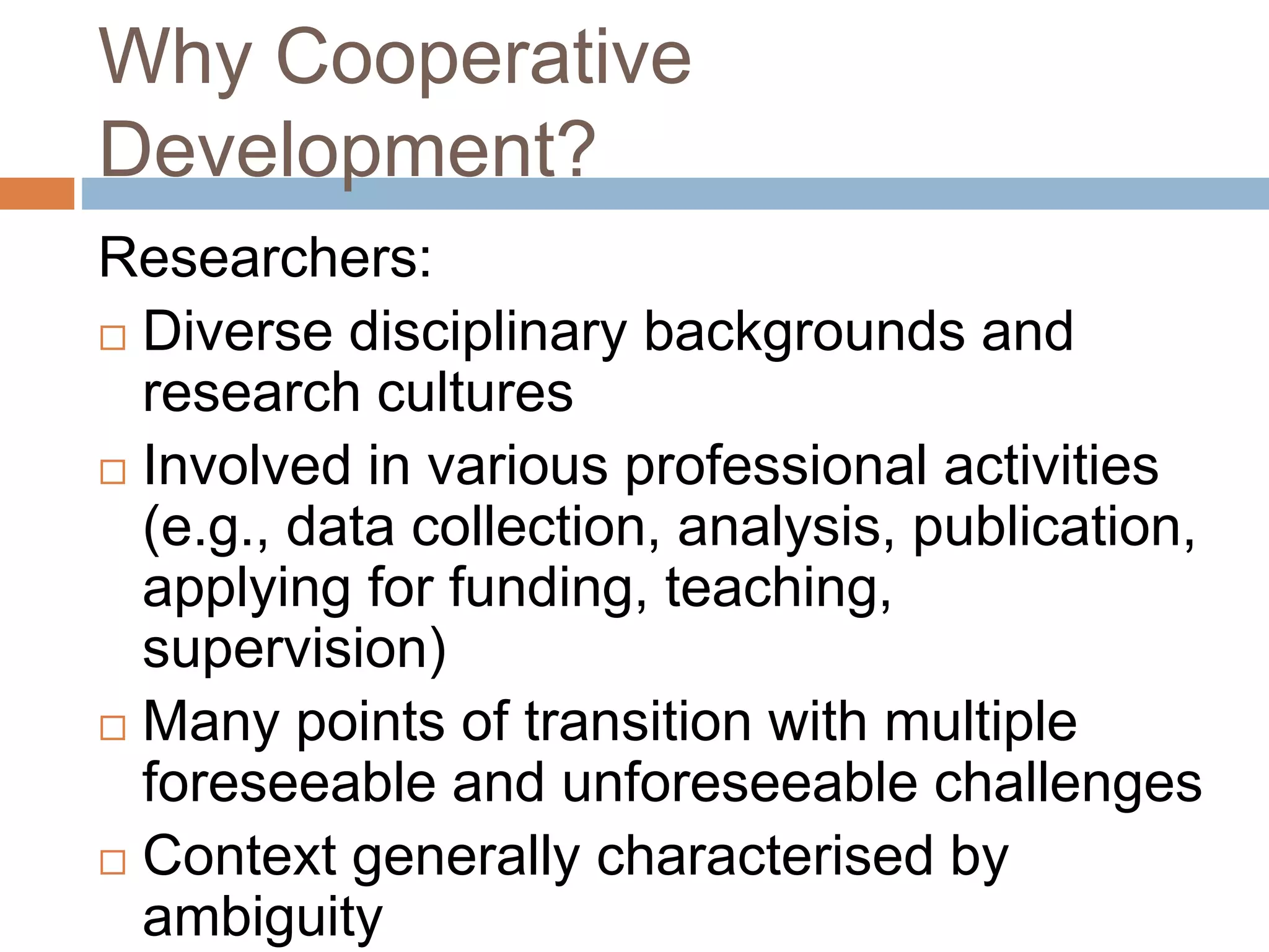 Why Cooperative 
Development? 
Researchers: 
 Diverse disciplinary backgrounds and 
research cultures 
 Involved in various professional activities 
(e.g., data collection, analysis, publication, 
applying for funding, teaching, 
supervision) 
 Many points of transition with multiple 
foreseeable and unforeseeable challenges 
 Context generally characterised by 
ambiguity 
 