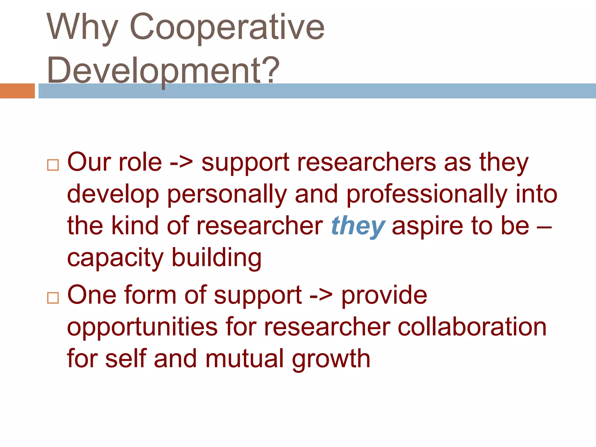 Why Cooperative 
Development? 
 Our role -> support researchers as they 
develop personally and professionally into 
the kind of researcher they aspire to be – 
capacity building 
 One form of support -> provide 
opportunities for researcher collaboration 
for self and mutual growth 
 