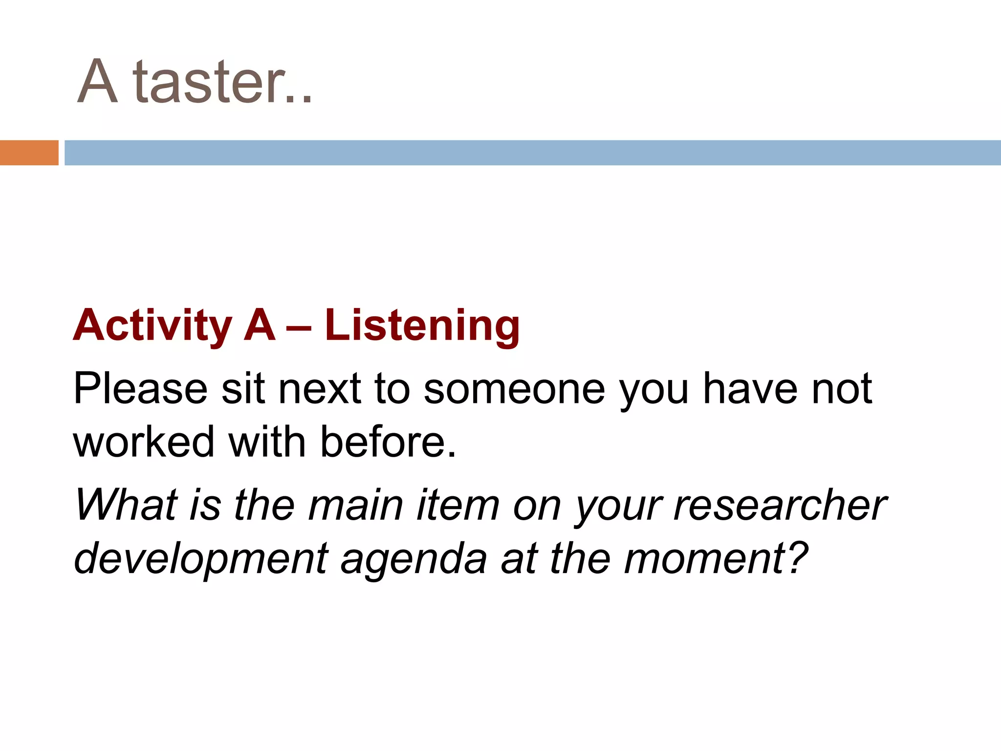 A taster.. 
Activity A – Listening 
Please sit next to someone you have not 
worked with before. 
What is the main item on your researcher 
development agenda at the moment? 
 