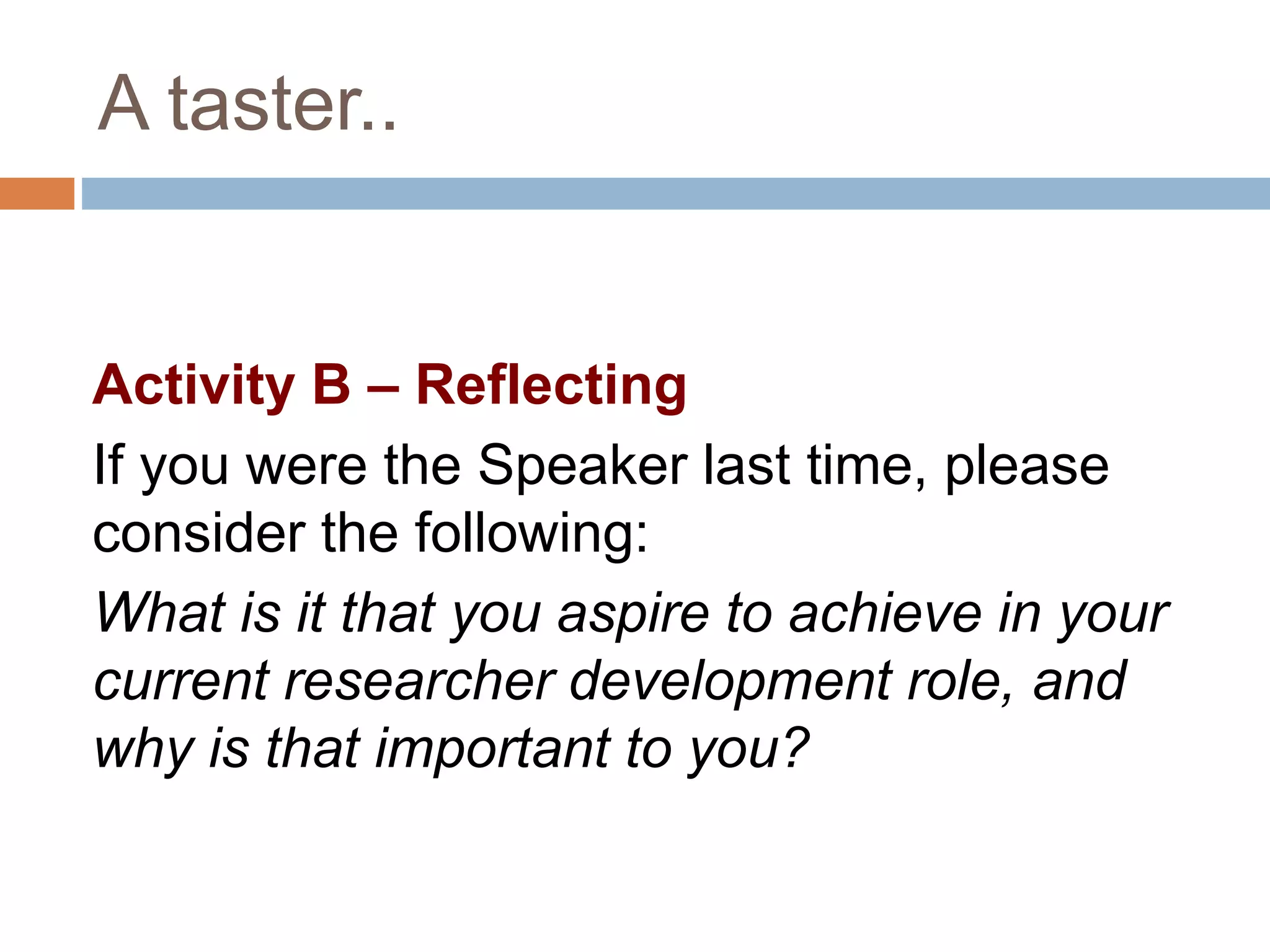 A taster.. 
Activity B – Reflecting 
If you were the Speaker last time, please 
consider the following: 
What is it that you aspire to achieve in your 
current researcher development role, and 
why is that important to you? 
 
