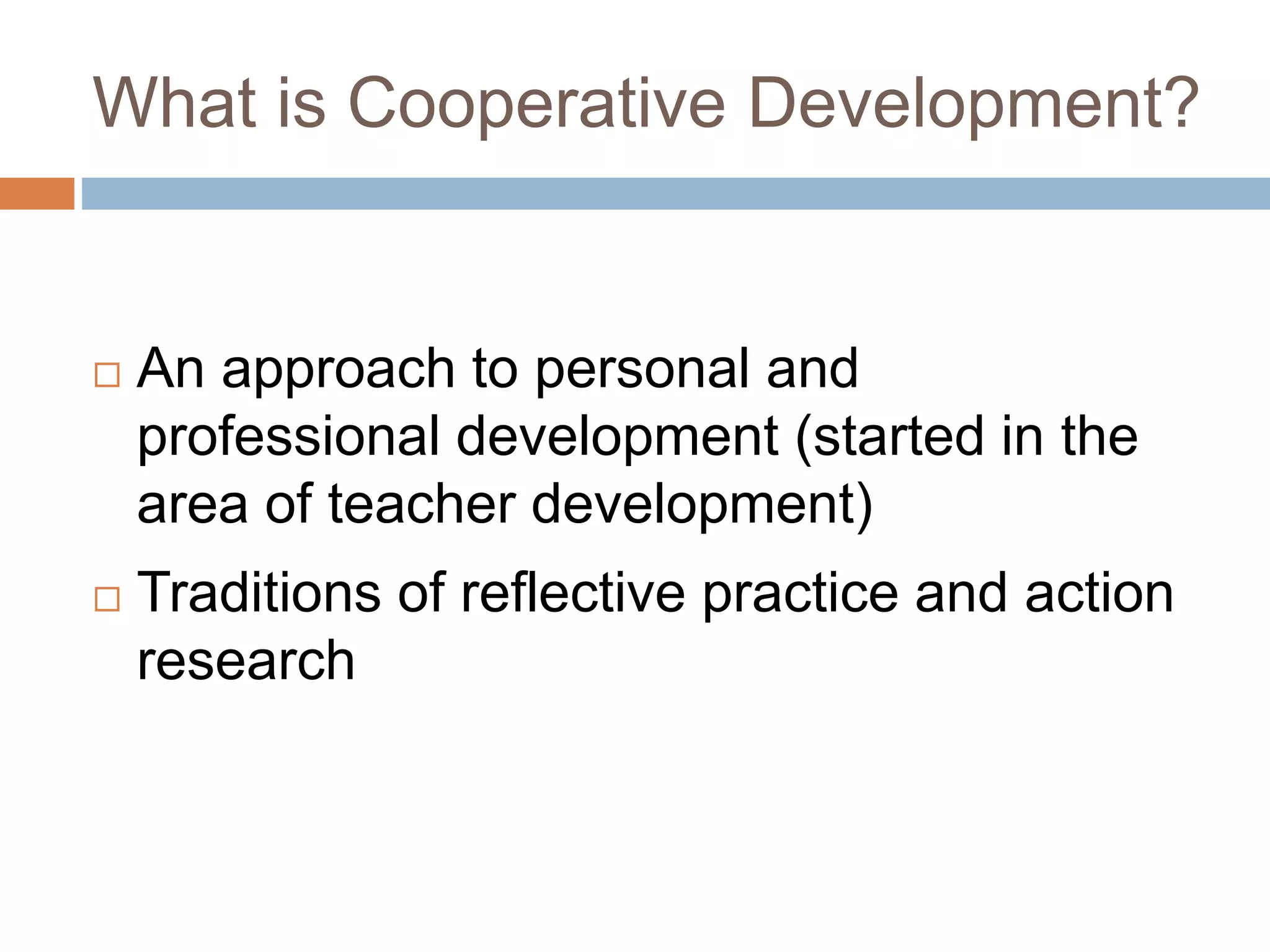 What is Cooperative Development? 
 An approach to personal and 
professional development (started in the 
area of teacher development) 
 Traditions of reflective practice and action 
research 
 