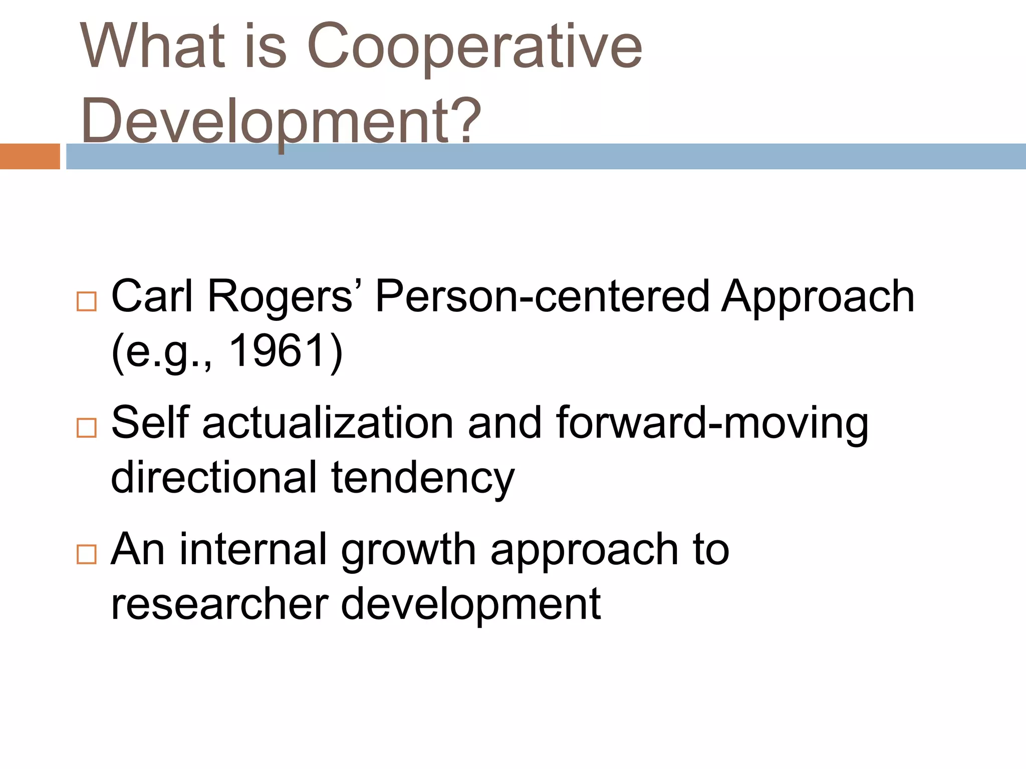 What is Cooperative 
Development? 
 Carl Rogers’ Person-centered Approach 
(e.g., 1961) 
 Self actualization and forward-moving 
directional tendency 
 An internal growth approach to 
researcher development 
 