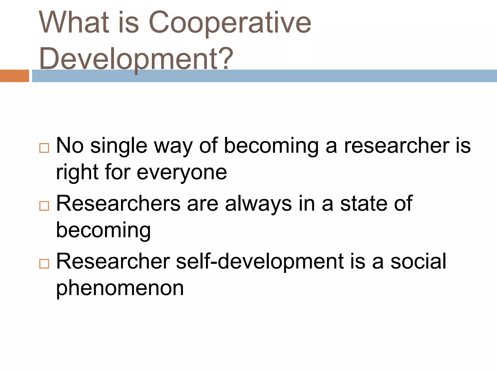 What is Cooperative 
Development? 
 No single way of becoming a researcher is 
right for everyone 
 Researchers are always in a state of 
becoming 
 Researcher self-development is a social 
phenomenon 
 