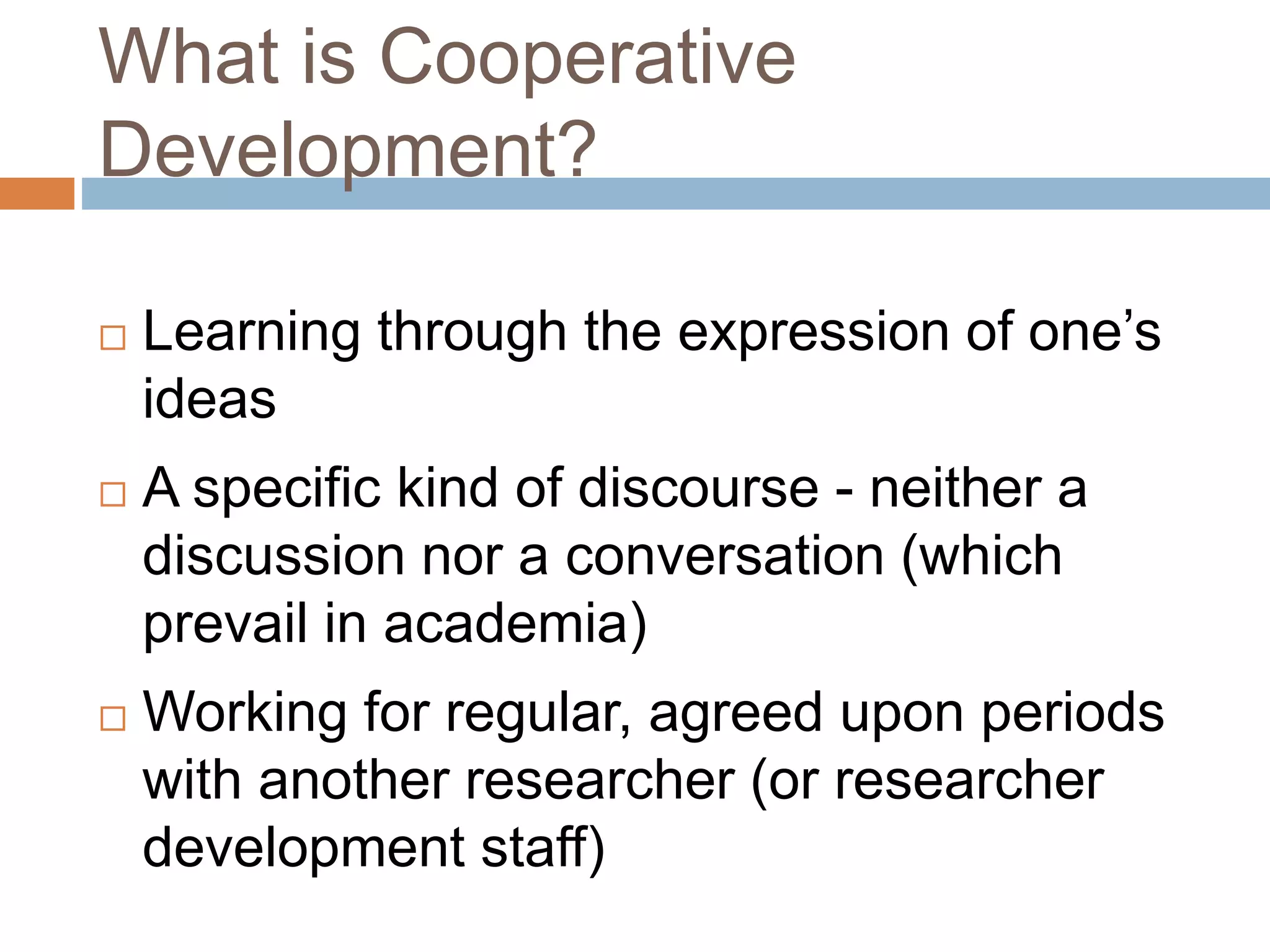What is Cooperative 
Development? 
 Learning through the expression of one’s 
ideas 
 A specific kind of discourse - neither a 
discussion nor a conversation (which 
prevail in academia) 
 Working for regular, agreed upon periods 
with another researcher (or researcher 
development staff) 
 
