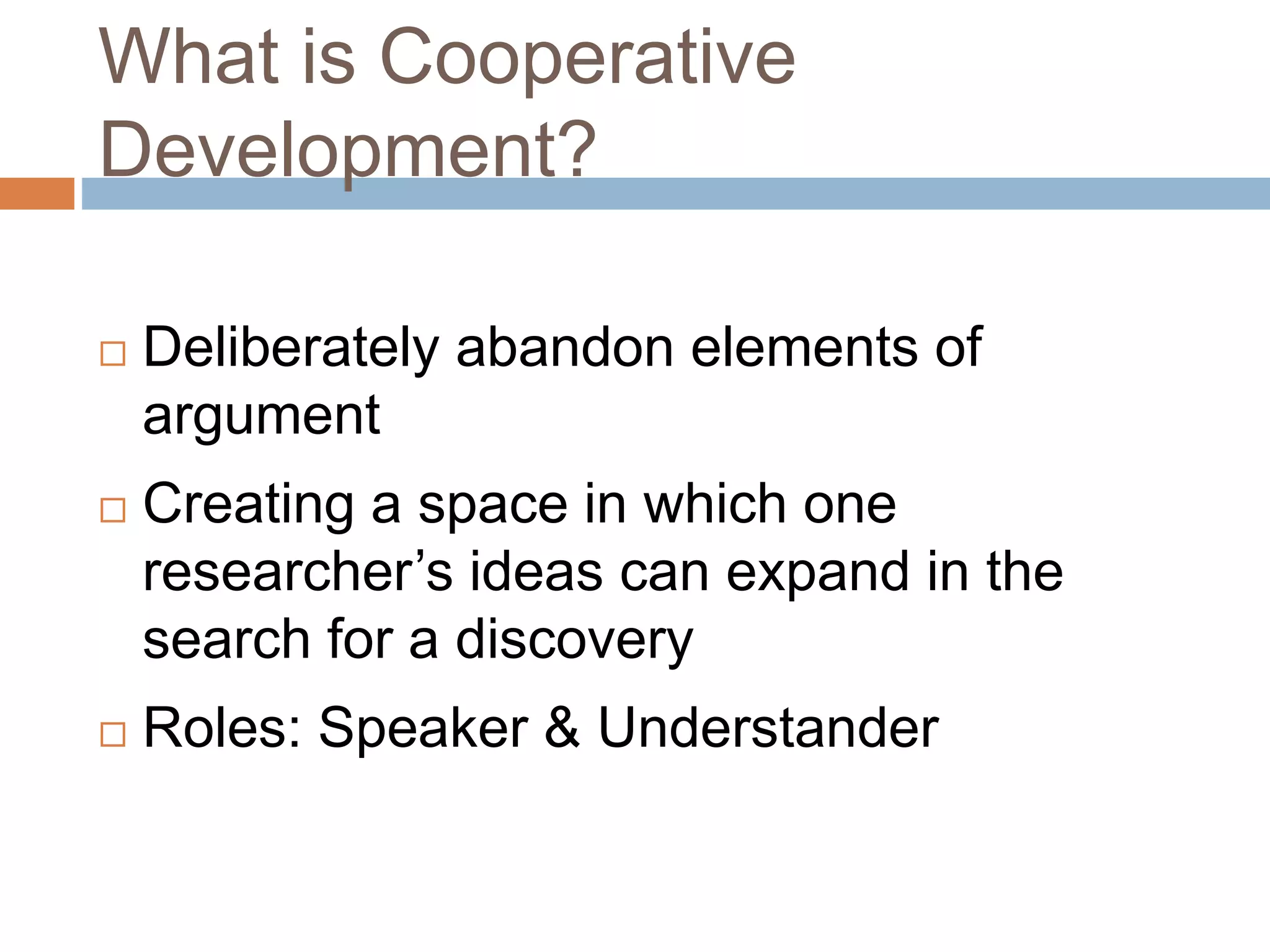 What is Cooperative 
Development? 
 Deliberately abandon elements of 
argument 
 Creating a space in which one 
researcher’s ideas can expand in the 
search for a discovery 
 Roles: Speaker & Understander 
 