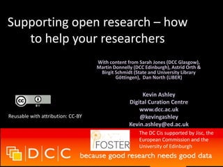 Supporting open research – how
to help your researchers
Kevin Ashley
Digital Curation Centre
www.dcc.ac.uk
@kevingashley
Kevin.ashley@ed.ac.uk
Reusable with attribution: CC-BY
The DC Cis supported by Jisc, the
European Commission and the
University of Edinburgh
With content from Sarah Jones (DCC Glasgow),
Martin Donnelly (DCC Edinburgh), Astrid Orth &
Birgit Schmidt (State and University Library
Göttingen), Dan North (LIBER)
 