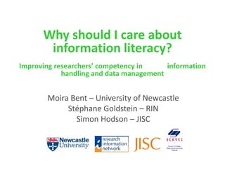 Why should I care about
information literacy?
Improving researchers’ competency in information
handling and data management
Moira Bent – University of Newcastle
Stéphane Goldstein – RIN
Simon Hodson – JISC
 