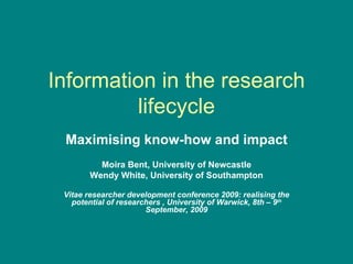 Information in the research lifecycle Maximising know-how and impact Moira Bent, University of Newcastle Wendy White, University of Southampton Vitae researcher development conference 2009: realising the potential of researchers   , University of Warwick, 8th – 9 th  September, 2009 