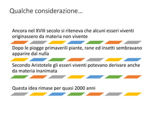 Qualche considerazione…
Ancora nel XVIII secolo si riteneva che alcuni esseri viventi
originassero da materia non vivente
Dopo le piogge primaverili piante, rane ed insetti sembravano
apparire dal nulla
Secondo Aristotele gli esseri viventi potevano derivare anche
da materia inanimata
Questa idea rimase per quasi 2000 anni
 