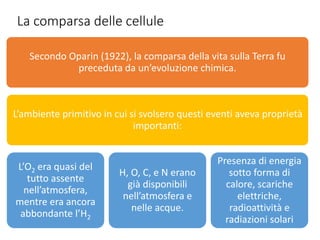 La comparsa delle cellule
Secondo Oparin (1922), la comparsa della vita sulla Terra fu
preceduta da un’evoluzione chimica.
L’ambiente primitivo in cui si svolsero questi eventi aveva proprietà
importanti:
L’O2 era quasi del
tutto assente
nell’atmosfera,
mentre era ancora
abbondante l’H2
H, O, C, e N erano
già disponibili
nell’atmosfera e
nelle acque.
Presenza di energia
sotto forma di
calore, scariche
elettriche,
radioattività e
radiazioni solari
 