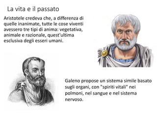 La vita e il passato
Aristotele credeva che, a differenza di
quelle inanimate, tutte le cose viventi
avessero tre tipi di anima: vegetativa,
animale e razionale, quest'ultima
esclusiva degli esseri umani.
Galeno propose un sistema simile basato
sugli organi, con "spiriti vitali" nei
polmoni, nel sangue e nel sistema
nervoso.
 